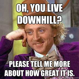 Oh, You live downhill? Please tell me more about how great it is.  Condescending Wonka