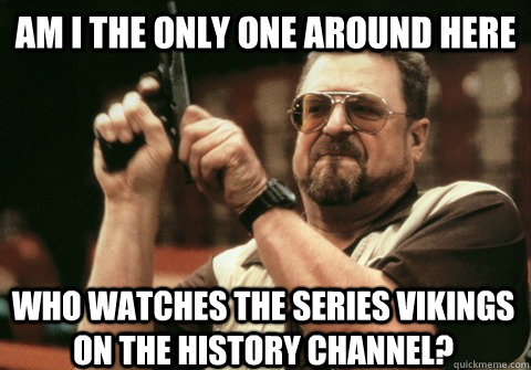 Am I the only one around here who watches the series Vikings on the history channel? - Am I the only one around here who watches the series Vikings on the history channel?  Am I the only one