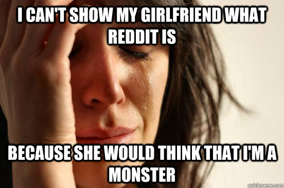 I can't show my girlfriend what Reddit is Because She would think that I'm a monster  First World Problems
