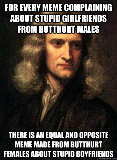 For every meme complaining about stupid girlfriends from butthurt males there is an equal and opposite meme made from butthurt females about stupid boyfriends  Sir Isaac Newton
