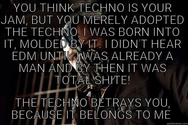 YOU THINK TECHNO IS YOUR JAM, BUT YOU MERELY ADOPTED THE TECHNO, I WAS BORN INTO IT, MOLDED BY IT. I DIDN'T HEAR EDM UNTIL I WAS ALREADY A MAN AND BY THEN IT WAS TOTAL SHITE! THE TECHNO BETRAYS YOU, BECAUSE IT BELONGS TO ME  Angry Bane