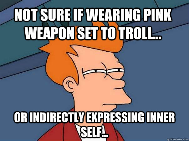 Not sure if wearing pink weapon set to troll... or indirectly expressing inner self...  Futurama Fry