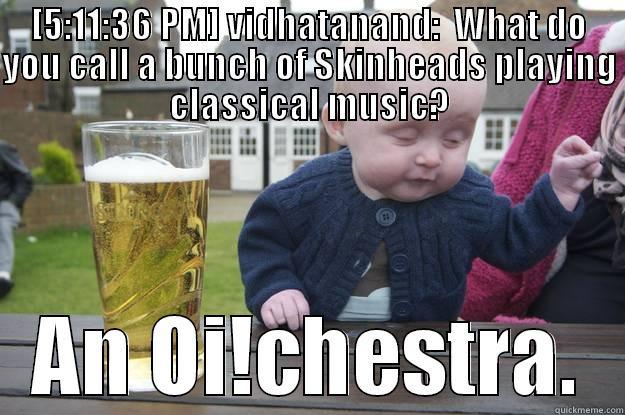 [5:11:36 PM] VIDHATANAND:  WHAT DO YOU CALL A BUNCH OF SKINHEADS PLAYING CLASSICAL MUSIC? AN OI!CHESTRA. drunk baby