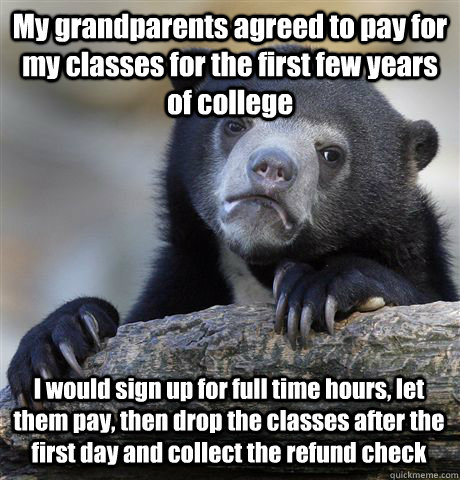 My grandparents agreed to pay for my classes for the first few years of college I would sign up for full time hours, let them pay, then drop the classes after the first day and collect the refund check  Confession Bear
