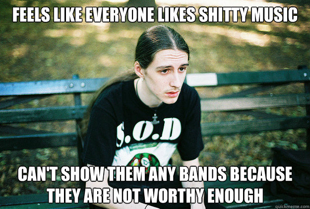 feels like everyone likes shitty music can't show them any bands because they are not worthy enough  First World Metal Problems