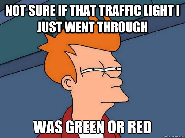 not sure if that traffic light I just went through was green or red  Not sure Fry