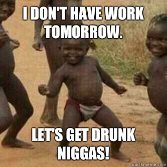 I don't have work tomorrow. Let's get drunk niggas! - I don't have work tomorrow. Let's get drunk niggas!  Its friday niggas