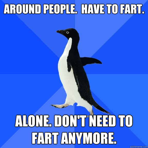 Around people.  Have to fart. Alone. Don't need to fart anymore.    Socially Awkward Penguin