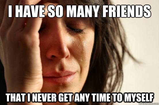 I have so many friends that i never get any time to myself  First World Problems