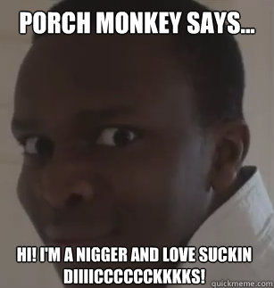 Porch Monkey says... Hi! I'm a nigger and love suckin diiiicccccckkkks!  