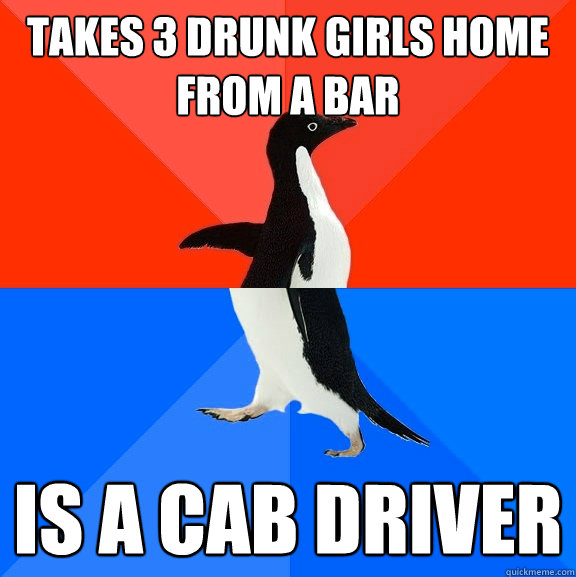 takes 3 drunk girls home from a BAR Is a cab driver  Socially Awesome Awkward Penguin