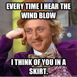 Every time I hear the wind blow I think of you in a skirt.  Creepy Wonka