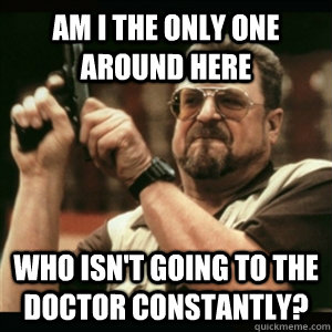 Am i the only one around here who isn't going to the doctor constantly?  Am I The Only One Round Here