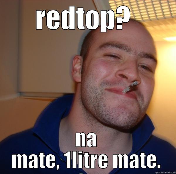 REDTOP?  NA MATE, 1LITRE MATE. Good Guy Greg 