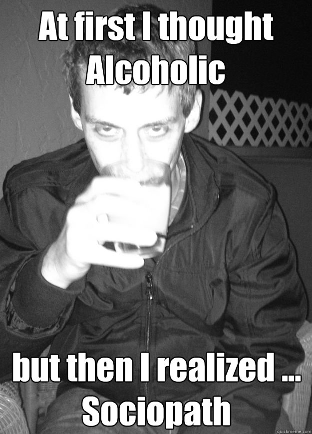 At first I thought Alcoholic but then I realized ... Sociopath  everyones favorite sociopath