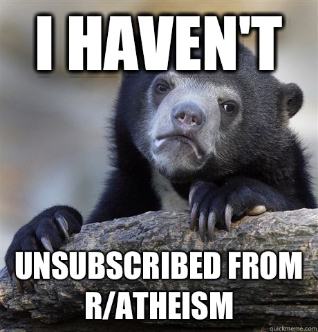 i haven't  unsubscribed from r/atheism  Confession Bear