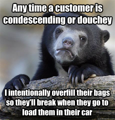 Any time a customer is condescending or douchey I intentionally overfill their bags so they'll break when they go to load them in their car - Any time a customer is condescending or douchey I intentionally overfill their bags so they'll break when they go to load them in their car  Confession Bear