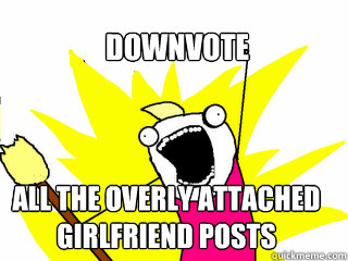 downvote all the overly attached girlfriend posts  All The Things
