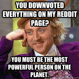 You downvoted everything on my reddit page? You must be the most powerful person on the planet.  Condescending Wonka