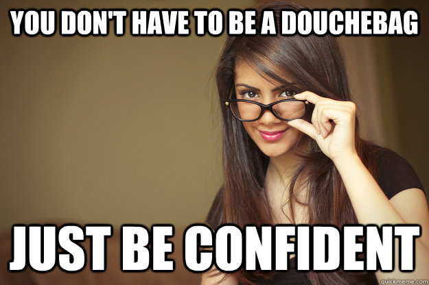 you don't have to be a douchebag just be confident  Actual Sexual Advice Girl