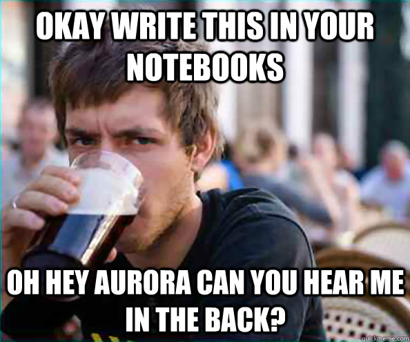 okay write this in your notebooks Oh hey aurora can you hear me in the back?  Lazy College Senior