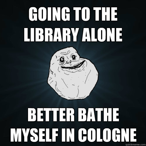 going to the library alone better bathe myself in cologne  Forever Alone