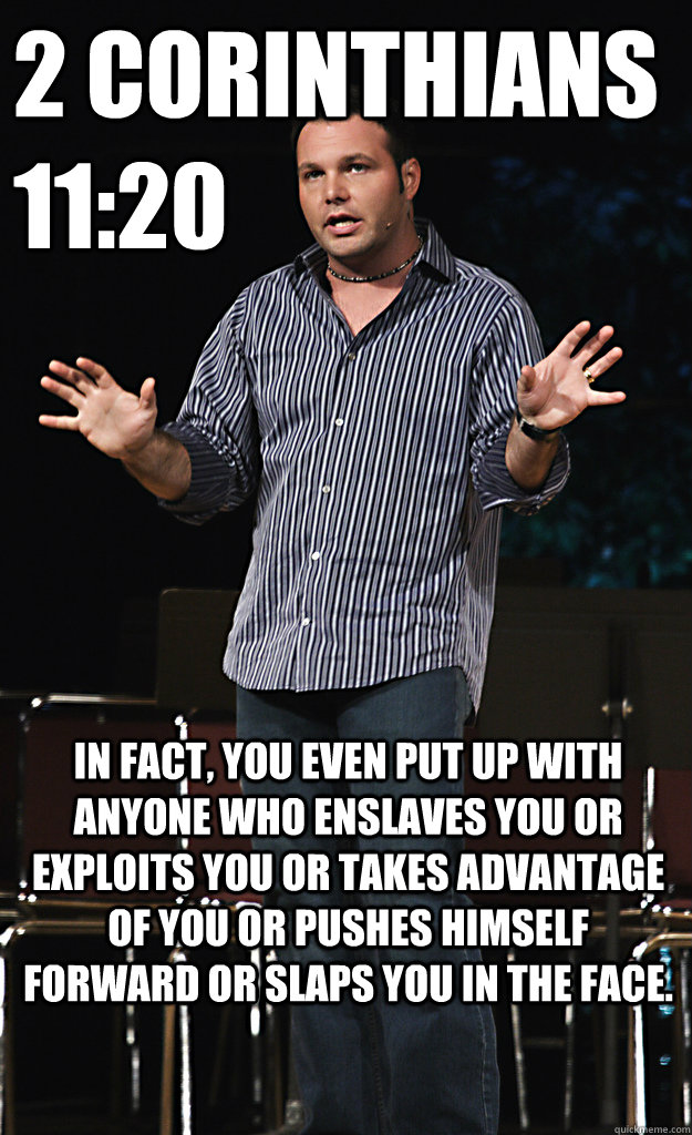 2 corinthians 11:20 In fact, you even put up with anyone who enslaves you or exploits you or takes advantage of you or pushes himself forward or slaps you in the face. - 2 corinthians 11:20 In fact, you even put up with anyone who enslaves you or exploits you or takes advantage of you or pushes himself forward or slaps you in the face.  Mark Driscoll