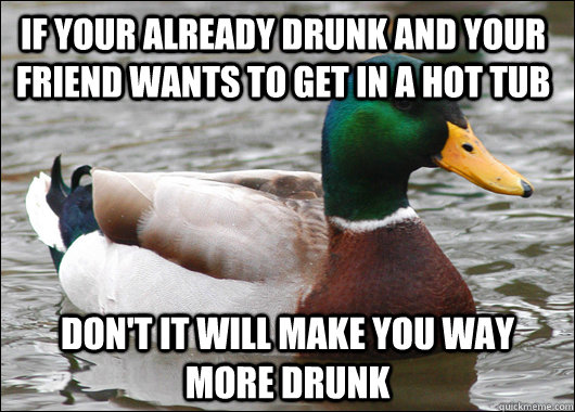 If your already drunk and your friend wants to get in a hot tub don't it will make you way more drunk  Actual Advice Mallard
