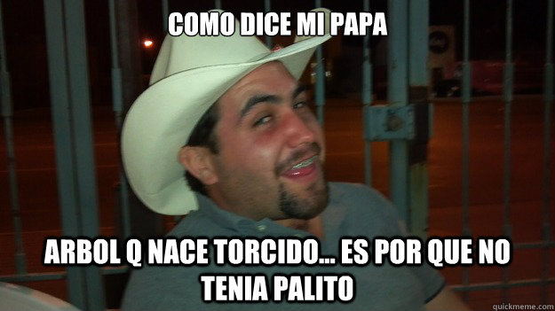 como dice mi papa arbol q nace torcido... es por que no tenia palito  juancho