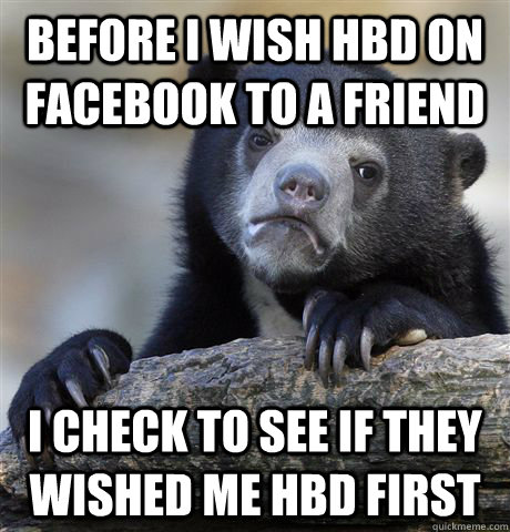 Before I wish HBD on Facebook to a friend I check to see if they wished me HBD first  Confession Bear