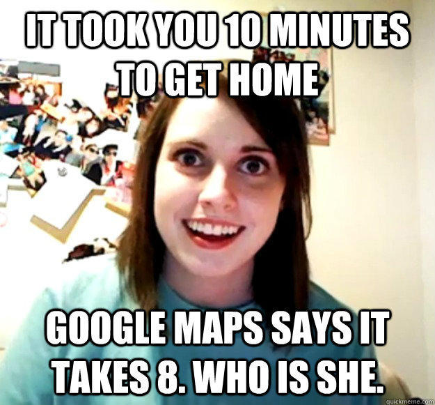 It took you 10 minutes to get home google maps says it takes 8. who is she.  Overly Attached Girlfriend