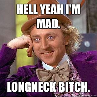 Hell yeah I'm mad.  Longneck Bitch.   Condescending Wonka