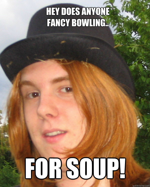 Hey does anyone 
fancy bowling.. for soup!  