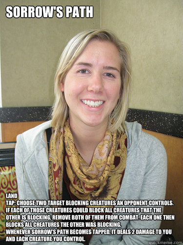 Sorrow's Path LAND
Tap: Choose two target blocking creatures an opponent controls. If each of those creatures could block all creatures that the other is blocking, remove both of them from combat. Each one then blocks all creatures the other was blocking. - Sorrow's Path LAND
Tap: Choose two target blocking creatures an opponent controls. If each of those creatures could block all creatures that the other is blocking, remove both of them from combat. Each one then blocks all creatures the other was blocking.  ALYSSA BEREZNAK