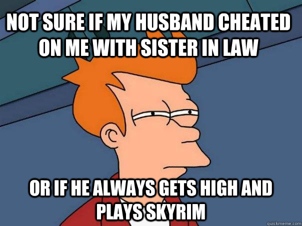 Not sure if my husband cheated on me with sister in law Or if he always gets high and plays skyrim  Futurama Fry