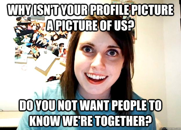 why isn't your profile picture a picture of us? do you not want people to know we're together?  Overly Attached Girlfriend
