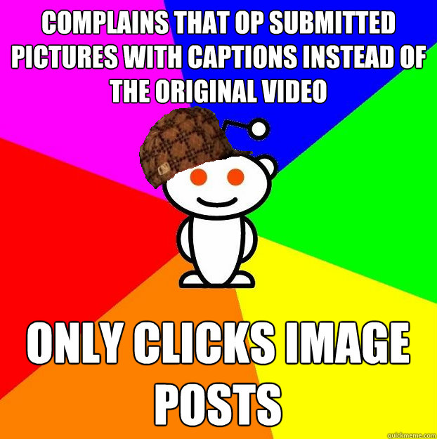 Complains that OP submitted pictures with captions instead of the original video  Only clicks image posts  Scumbag Redditor