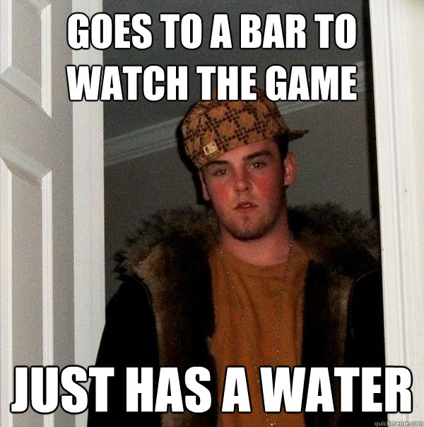 goes to a bar to watch the game just has a water  Scumbag