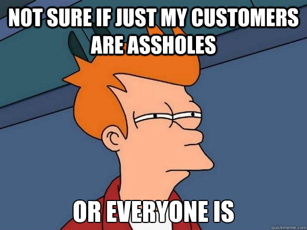 Not sure if just my customers are assholes Or everyone is  Not sure Fry