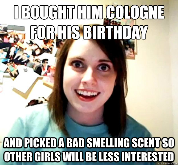 i bought him cologne for his birthday and picked a bad smelling scent so other girls will be less interested  Overly Attached Girlfriend