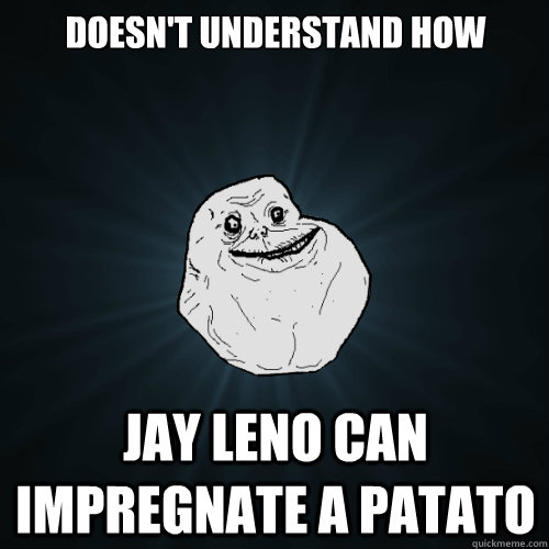 Doesn't understand how  Jay leno can impregnate a patato  Forever Alone