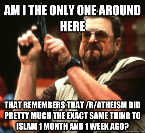 Am i the only one around here That remembers that /r/atheism did pretty much the exact same thing to islam 1 month and 1 week ago? - Am i the only one around here That remembers that /r/atheism did pretty much the exact same thing to islam 1 month and 1 week ago?  Am I The Only One Around Here