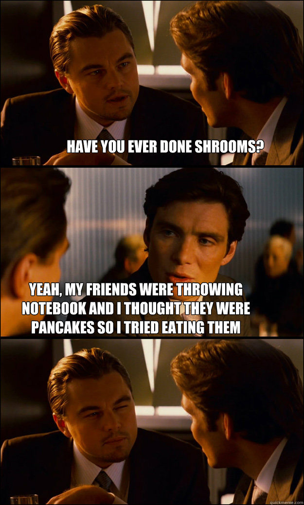 
have you ever done shrooms? yeah, my friends were throwing notebook and i thought they were pancakes so i tried eating them  Inception