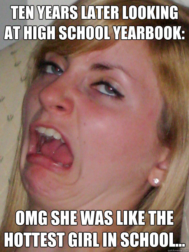 ten years later looking at high school yearbook: omg she was like the hottest girl in school...  