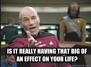  is it really having that big of an effect on your life?  Annoyed Picard