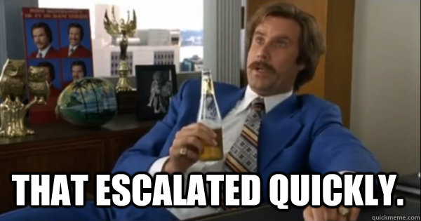  that escalated quickly.  Ron burgundy