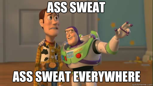ass sweat ass sweat everywhere  Everywhere