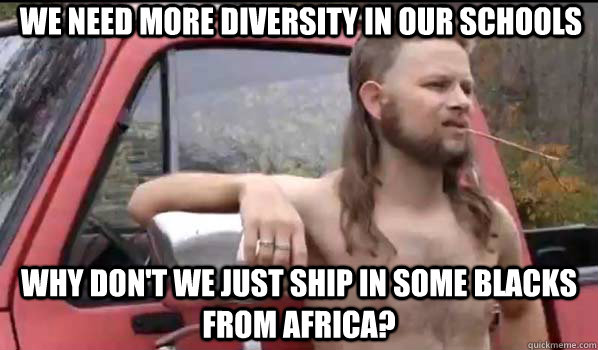 We need more diversity in our schools why don't we just ship in some blacks from Africa?  Almost Politically Correct Redneck