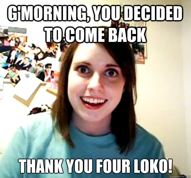 G'Morning, you decided to come back Thank you Four Loko!  Overly Attached Girlfriend