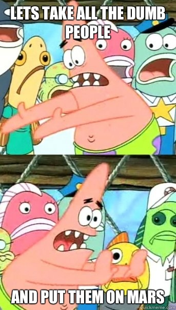 Lets take all the dumb people and put them on mars - Lets take all the dumb people and put them on mars  Push it somewhere else Patrick